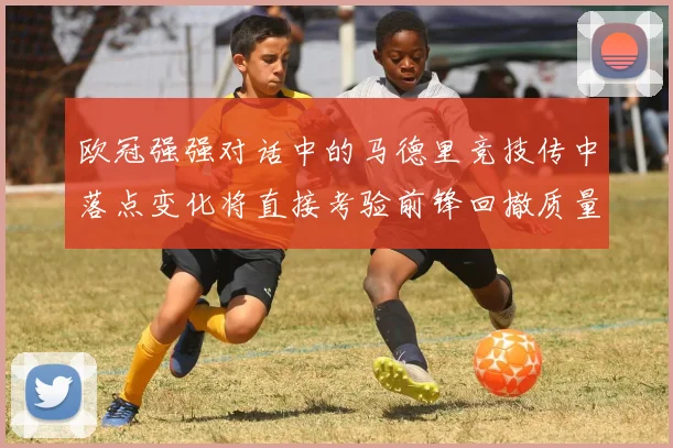 欧冠强强对话中的马德里竞技传中落点变化将直接考验前锋回撤质量