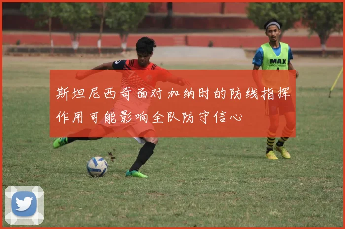 斯坦尼西奇面对加纳时的防线指挥作用可能影响全队防守信心