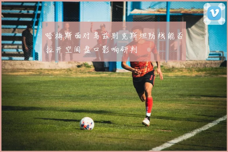 哈梅斯面对乌兹别克斯坦防线能否拉开空间盘口影响研判